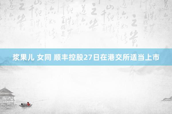 浆果儿 女同 顺丰控股27日在港交所适当上市