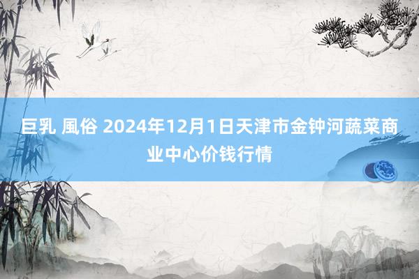 巨乳 風俗 2024年12月1日天津市金钟河蔬菜商业中心价钱行情