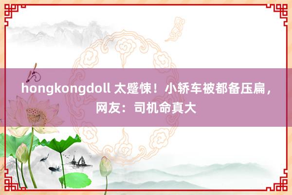 hongkongdoll 太蹙悚！小轿车被都备压扁，网友：司机命真大