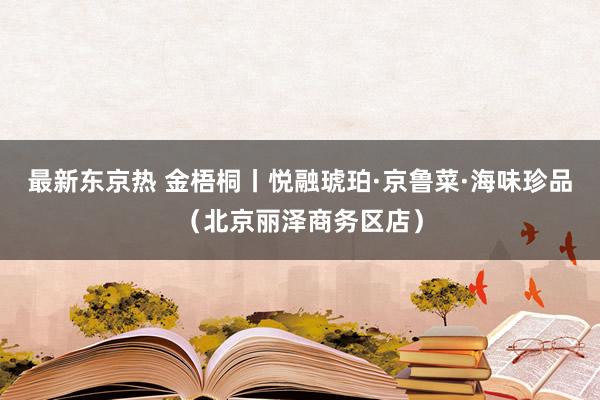 最新东京热 金梧桐丨悦融琥珀·京鲁菜·海味珍品（北京丽泽商务区店）