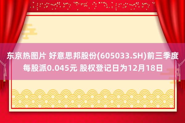 东京热图片 好意思邦股份(605033.SH)前三季度每股派0.045元 股权登记日为12月18日