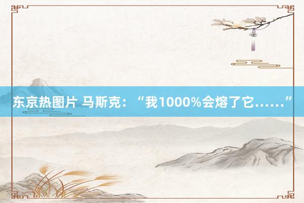 东京热图片 马斯克：“我1000%会熔了它……”