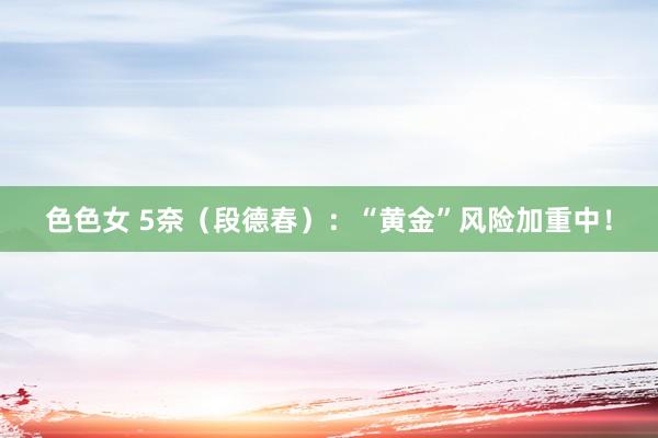 色色女 5奈（段德春）：“黄金”风险加重中！