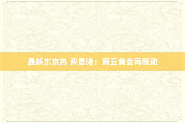 最新东京热 曹晨曦：周五黄金再颤动