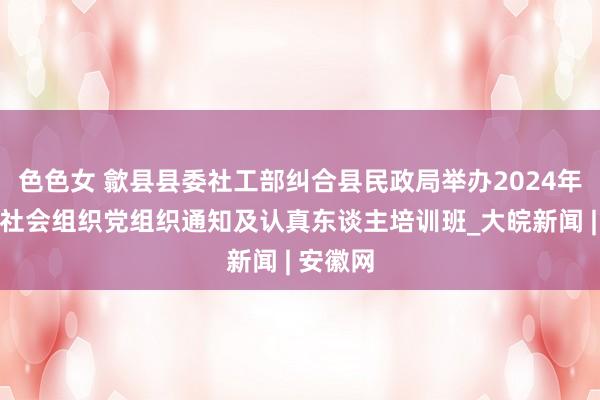 色色女 歙县县委社工部纠合县民政局举办2024年度歙县社会组织党组织通知及认真东谈主培训班_大皖新闻 | 安徽网