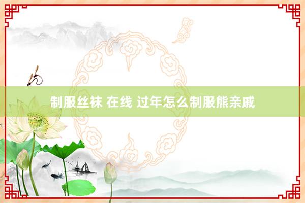 制服丝袜 在线 过年怎么制服熊亲戚