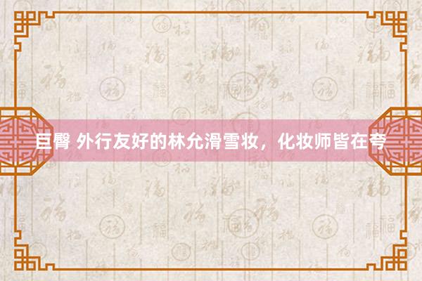 巨臀 外行友好的林允滑雪妆，化妆师皆在夸