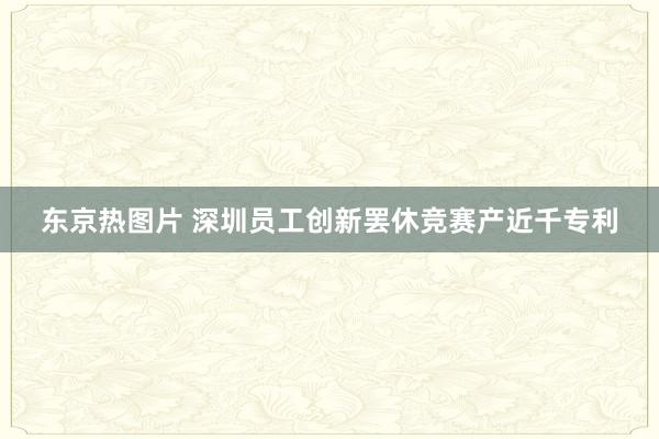 东京热图片 深圳员工创新罢休竞赛产近千专利