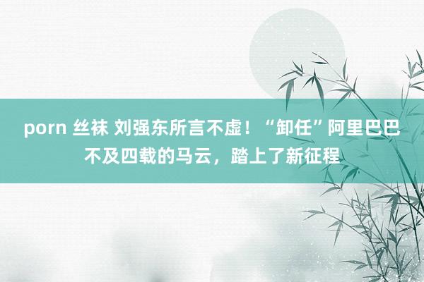 porn 丝袜 刘强东所言不虚！“卸任”阿里巴巴不及四载的马云，踏上了新征程