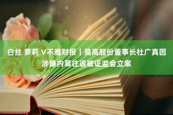 白丝 萝莉 V不雅财报｜莫高股份董事长杜广真因涉嫌内幕往返被证监会立案