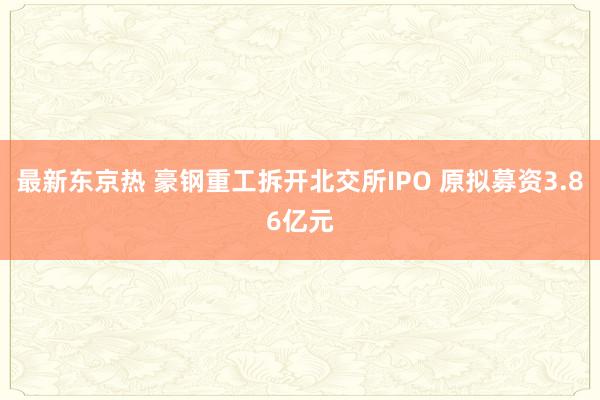 最新东京热 豪钢重工拆开北交所IPO 原拟募资3.86亿元