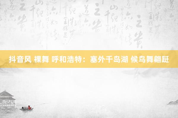 抖音风 裸舞 呼和浩特：塞外千岛湖 候鸟舞翩跹