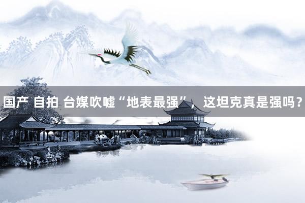 国产 自拍 台媒吹嘘“地表最强”，这坦克真是强吗？