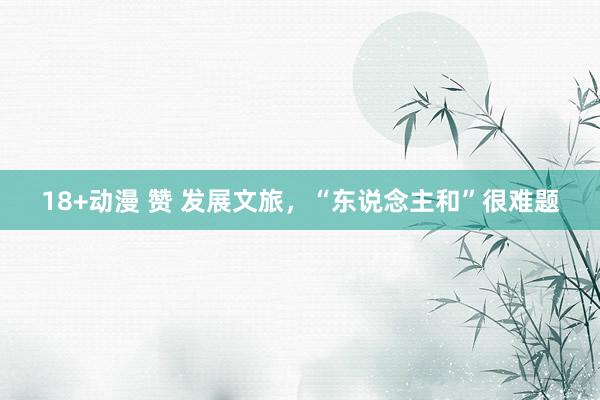18+动漫 赞 发展文旅，“东说念主和”很难题