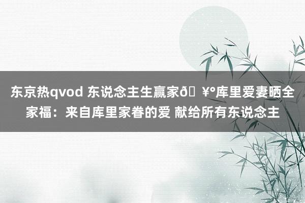 东京热qvod 东说念主生赢家🥰库里爱妻晒全家福：来自库里家眷的爱 献给所有东说念主