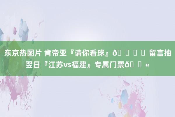 东京热图片 肯帝亚『请你看球』🏍️留言抽翌日『江苏vs福建』专属门票🎫
