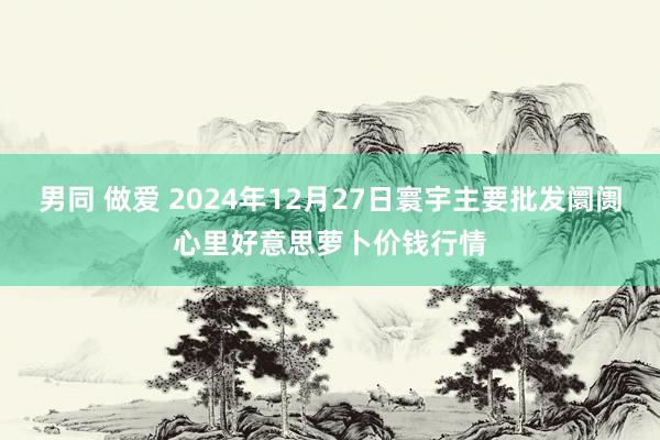 男同 做爱 2024年12月27日寰宇主要批发阛阓心里好意思萝卜价钱行情