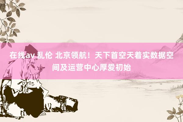 在线av 乱伦 北京领航！天下首空天着实数据空间及运营中心厚爱初始