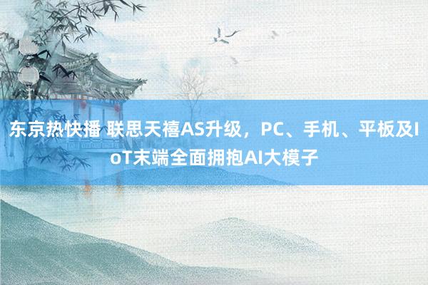 东京热快播 联思天禧AS升级，PC、手机、平板及IoT末端全面拥抱AI大模子