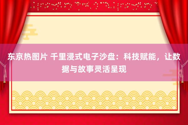 东京热图片 千里浸式电子沙盘：科技赋能，让数据与故事灵活呈现