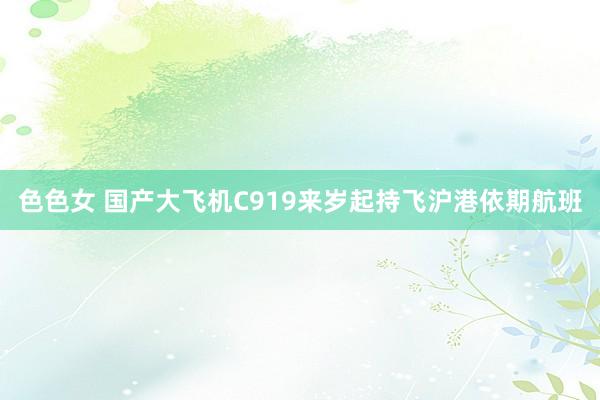 色色女 国产大飞机C919来岁起持飞沪港依期航班