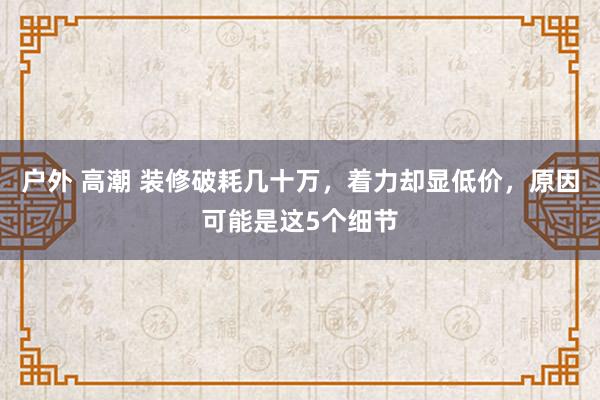 户外 高潮 装修破耗几十万，着力却显低价，原因可能是这5个细节
