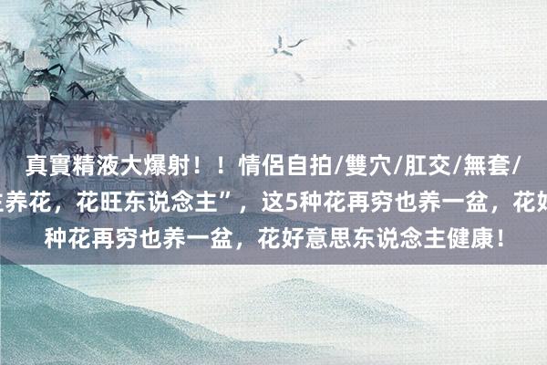 真實精液大爆射！！情侶自拍/雙穴/肛交/無套/大量噴精 “东说念主养花，花旺东说念主”，这5种花再穷也养一盆，花好意思东说念主健康！