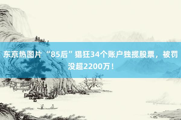 东京热图片 “85后”猖狂34个账户独揽股票，被罚没超2200万！