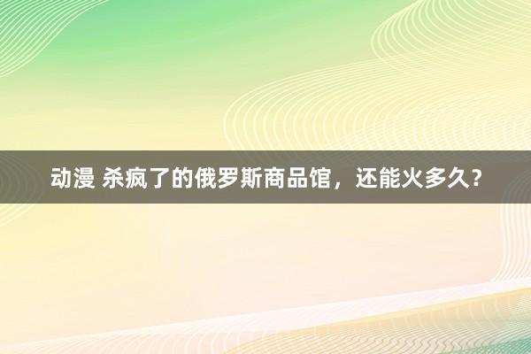 动漫 杀疯了的俄罗斯商品馆，还能火多久？