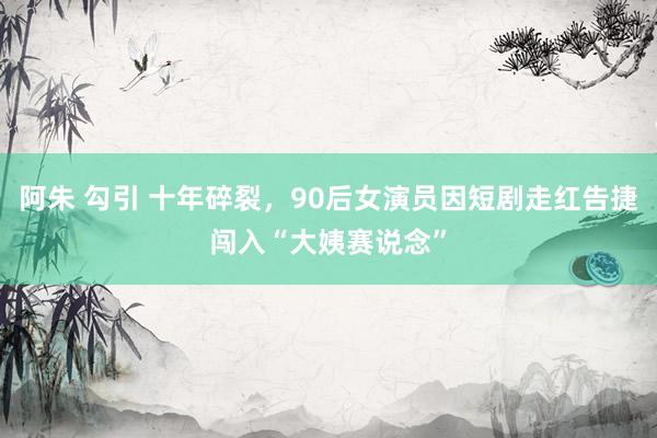 阿朱 勾引 十年碎裂，90后女演员因短剧走红告捷闯入“大姨赛说念”