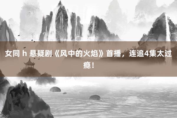 女同 h 悬疑剧《风中的火焰》首播，连追4集太过瘾！
