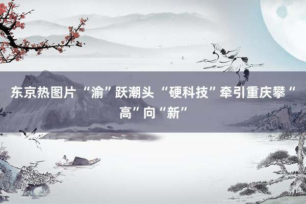 东京热图片 “渝”跃潮头 “硬科技”牵引重庆攀“高”向“新”