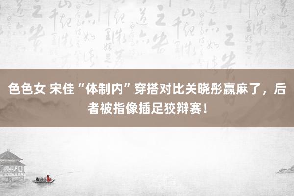 色色女 宋佳“体制内”穿搭对比关晓彤赢麻了，后者被指像插足狡辩赛！