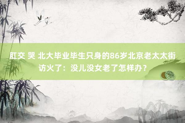 肛交 哭 北大毕业毕生只身的86岁北京老太太街访火了：没儿没女老了怎样办？