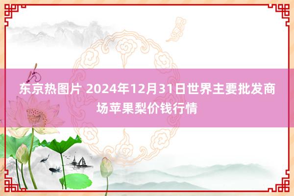 东京热图片 2024年12月31日世界主要批发商场苹果梨价钱行情