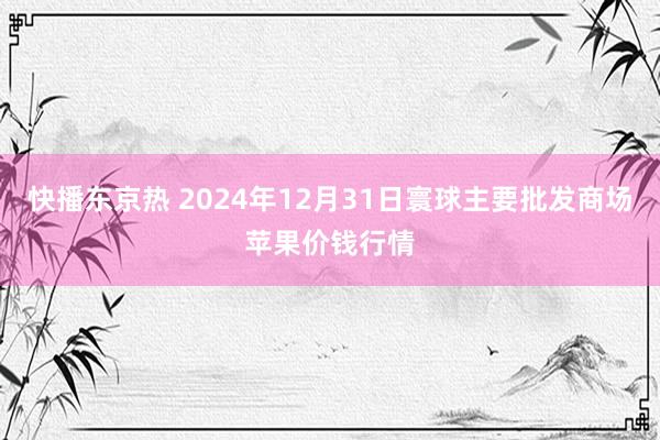 快播东京热 2024年12月31日寰球主要批发商场苹果价钱行情