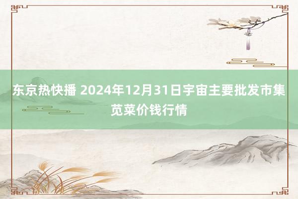 东京热快播 2024年12月31日宇宙主要批发市集苋菜价钱行情