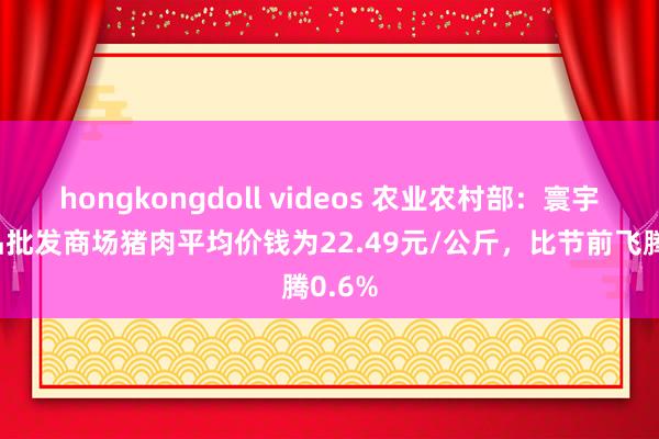 hongkongdoll videos 农业农村部：寰宇农居品批发商场猪肉平均价钱为22.49元/公斤，比节前飞腾0.6%