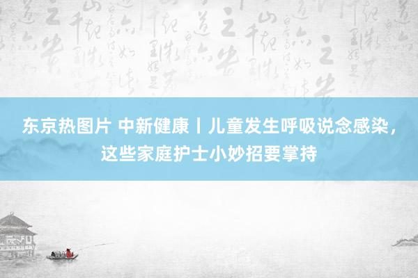 东京热图片 中新健康丨儿童发生呼吸说念感染，这些家庭护士小妙招要掌持