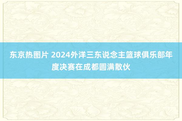 东京热图片 2024外洋三东说念主篮球俱乐部年度决赛在成都圆满散伙