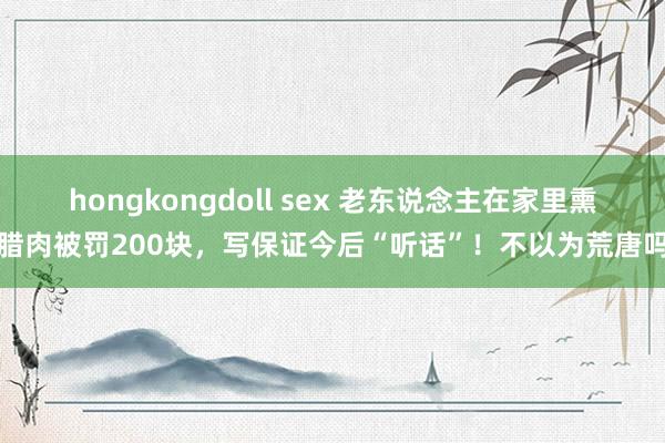 hongkongdoll sex 老东说念主在家里熏腊肉被罚200块，写保证今后“听话”！不以为荒唐吗
