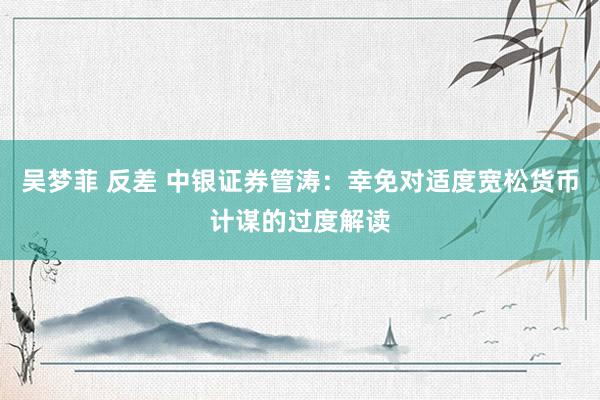 吴梦菲 反差 中银证券管涛：幸免对适度宽松货币计谋的过度解读