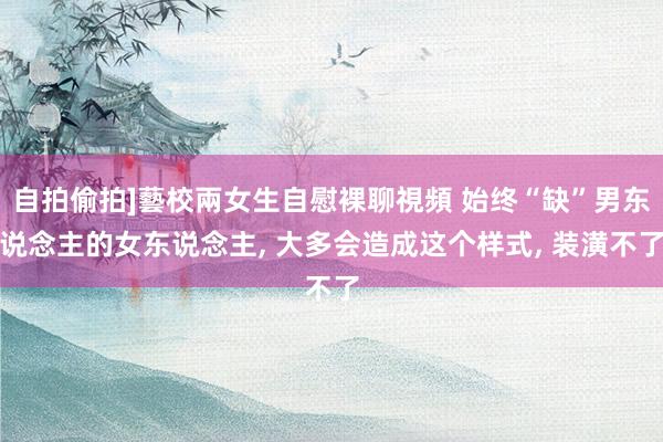 自拍偷拍]藝校兩女生自慰裸聊視頻 始终“缺”男东说念主的女东说念主， 大多会造成这个样式， 装潢不了
