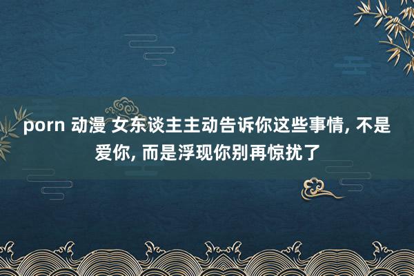 porn 动漫 女东谈主主动告诉你这些事情， 不是爱你， 而是浮现你别再惊扰了