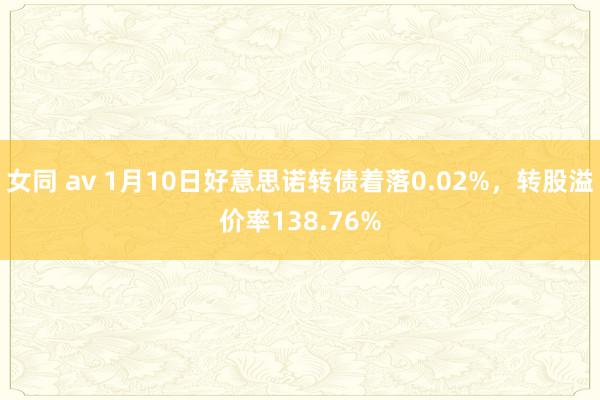 女同 av 1月10日好意思诺转债着落0.02%，转股溢价率138.76%