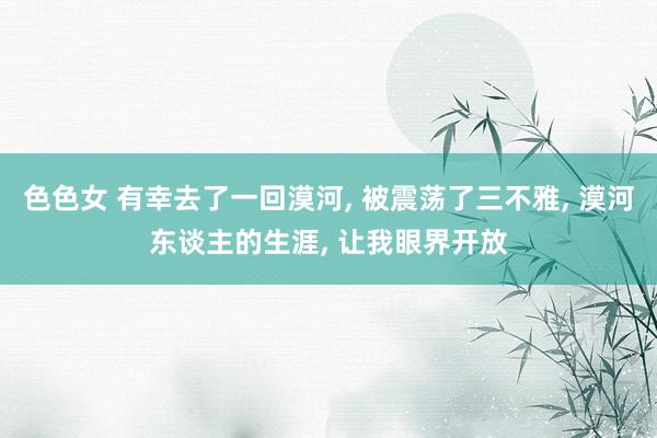色色女 有幸去了一回漠河， 被震荡了三不雅， 漠河东谈主的生涯， 让我眼界开放
