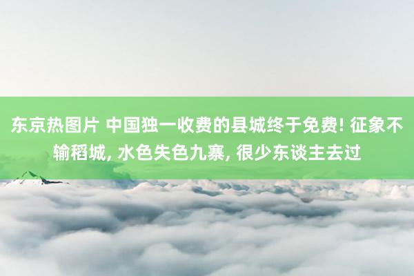 东京热图片 中国独一收费的县城终于免费! 征象不输稻城， 水色失色九寨， 很少东谈主去过
