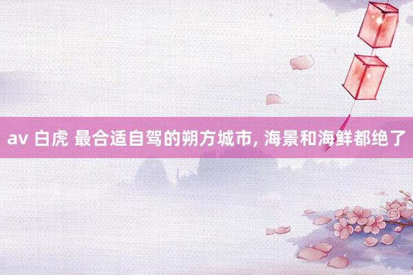 av 白虎 最合适自驾的朔方城市， 海景和海鲜都绝了