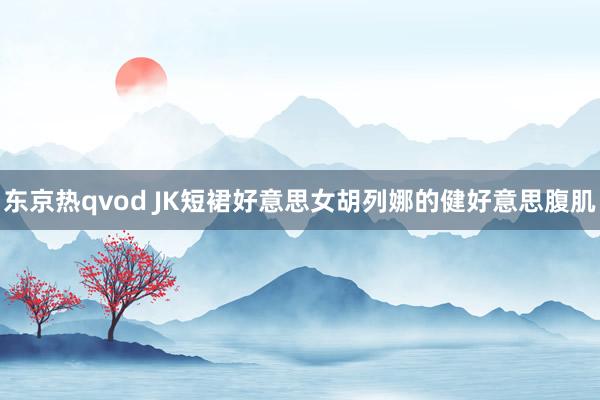 东京热qvod JK短裙好意思女胡列娜的健好意思腹肌