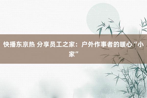 快播东京热 分享员工之家：户外作事者的暖心“小家”